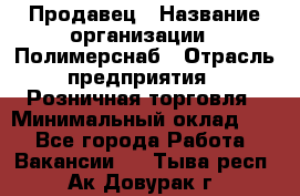 Продавец › Название организации ­ Полимерснаб › Отрасль предприятия ­ Розничная торговля › Минимальный оклад ­ 1 - Все города Работа » Вакансии   . Тыва респ.,Ак-Довурак г.